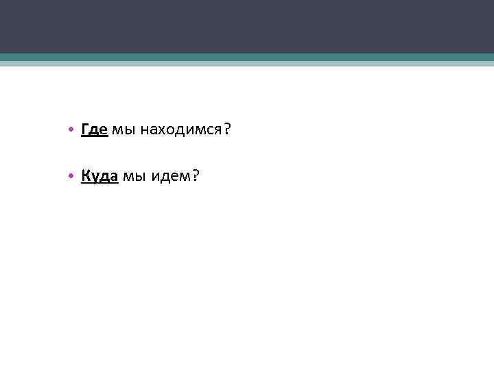  • Где мы находимся? • Куда мы идем? 