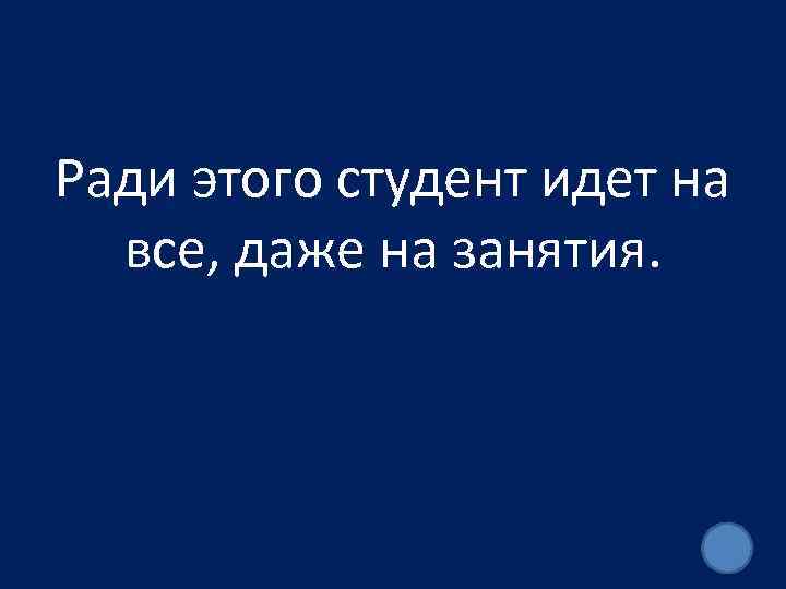 Ради этого студент идет на все, даже на занятия. 