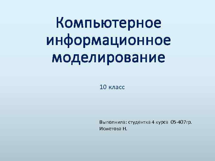 Компьютерное информационное моделирование 10 класс Выполнила: студентка 4 курса 05 -407 гр. Исметова Н.