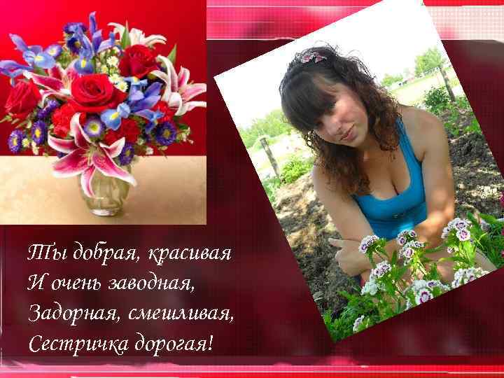 Ты добрая, красивая И очень заводная, Задорная, смешливая, Сестричка дорогая! 