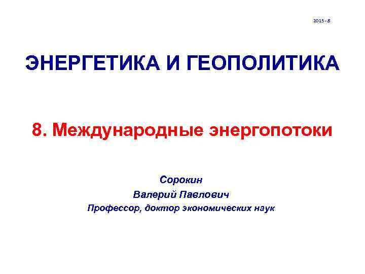 2015 - 8 ЭНЕРГЕТИКА И ГЕОПОЛИТИКА 8. Международные энергопотоки Сорокин Валерий Павлович Профессор, доктор