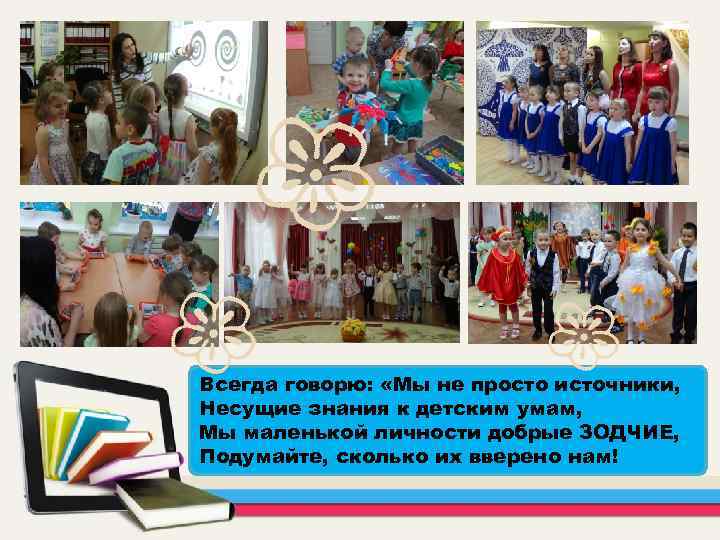 Всегда говорю: «Мы не просто источники, Несущие знания к детским умам, Мы маленькой личности