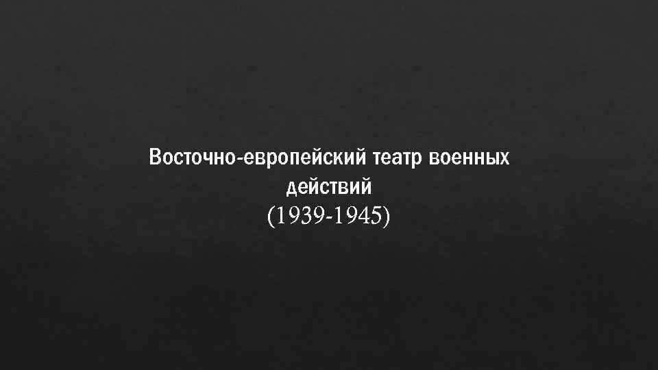 Восточно-европейский театр военных действий (1939 -1945) 