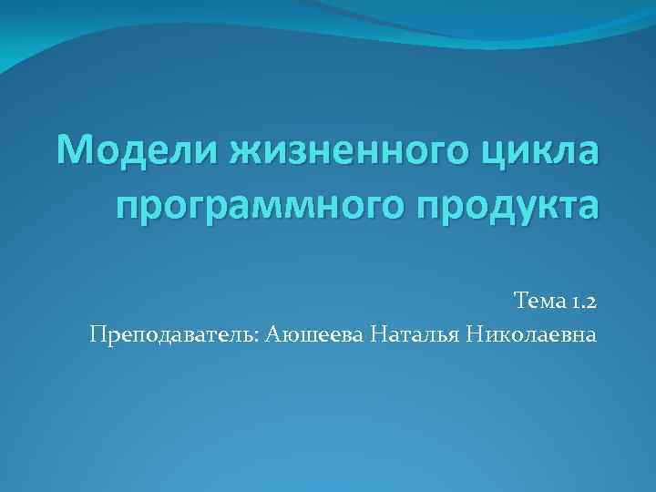 Модели жизненного цикла программного продукта Тема 1. 2 Преподаватель: Аюшеева Наталья Николаевна 