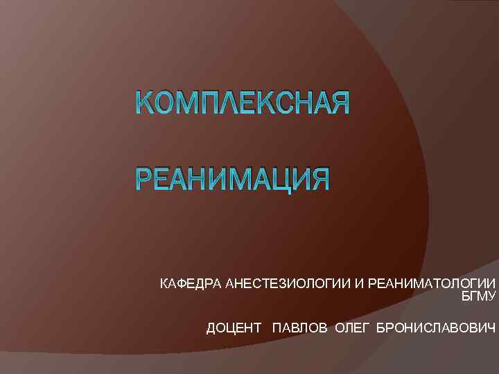 КОМПЛЕКСНАЯ РЕАНИМАЦИЯ КАФЕДРА АНЕСТЕЗИОЛОГИИ И РЕАНИМАТОЛОГИИ БГМУ ДОЦЕНТ ПАВЛОВ ОЛЕГ БРОНИСЛАВОВИЧ 