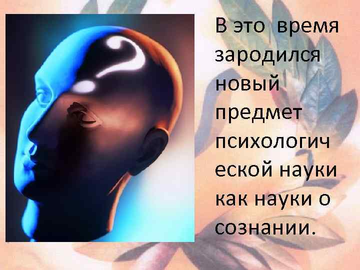 В это время зародился новый предмет психологич еской науки как науки о сознании. 