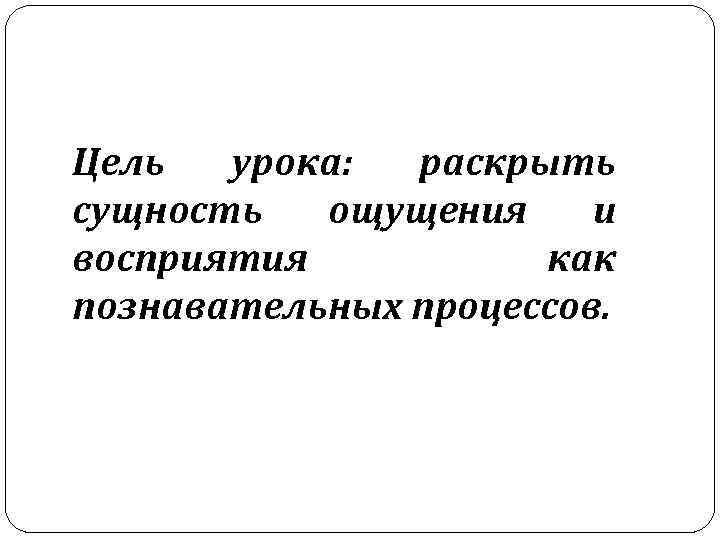  Цель урока: раскрыть сущность ощущения и восприятия как познавательных процессов. 