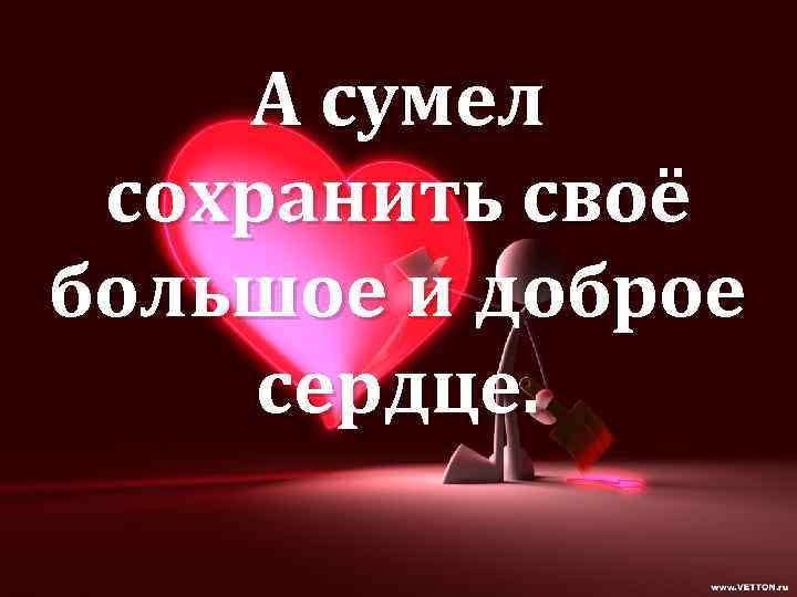 А сумел сохранить своё большое и доброе сердце. 