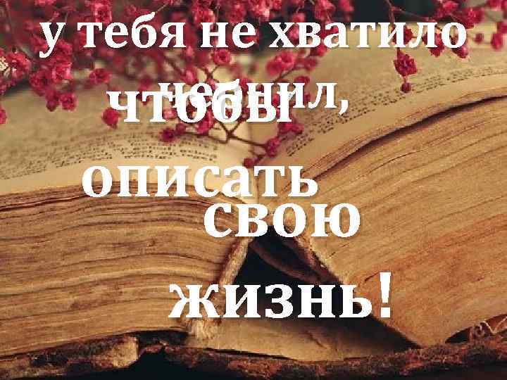 у тебя не хватило чернил, чтобы описать свою жизнь! 
