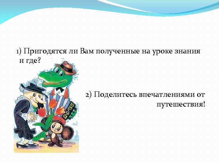 1) Пригодятся ли Вам полученные на уроке знания и где? 2) Поделитесь впечатлениями от