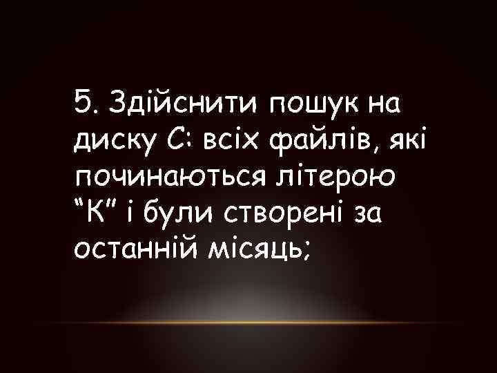 5. Здійснити пошук на диску С: всіх файлів, які починаються літерою “К” і були