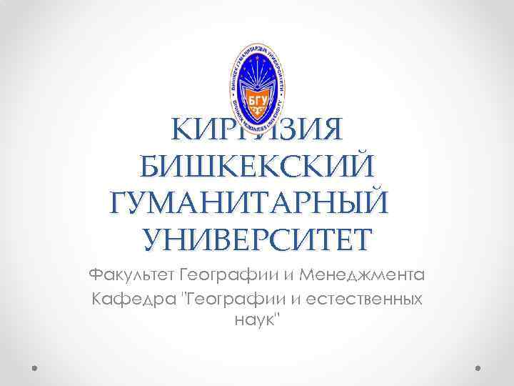 КИРГИЗИЯ БИШКЕКСКИЙ ГУМАНИТАРНЫЙ УНИВЕРСИТЕТ Факультет Географии и Менеджмента Кафедра "Географии и естественных наук" 