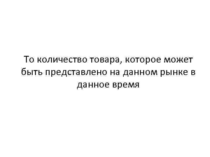 То количество товара, которое может быть представлено на данном рынке в данное время 