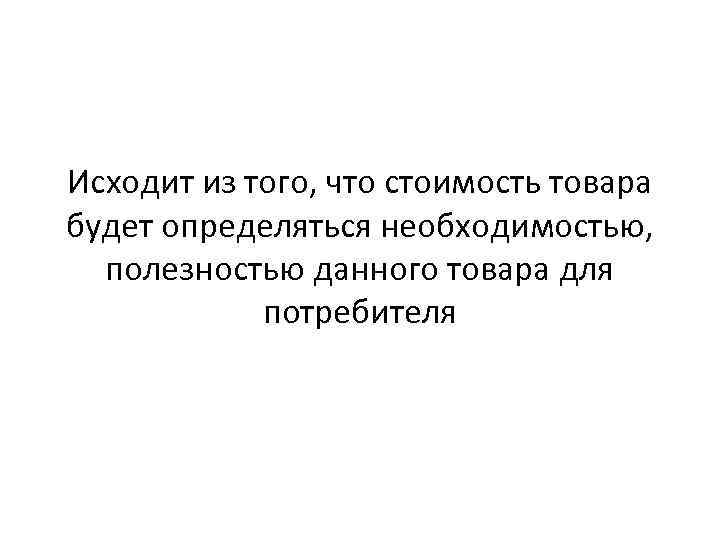 Исходит из того, что стоимость товара будет определяться необходимостью, полезностью данного товара для потребителя