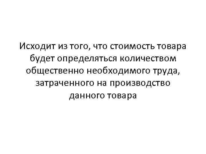 Исходит из того, что стоимость товара будет определяться количеством общественно необходимого труда, затраченного на