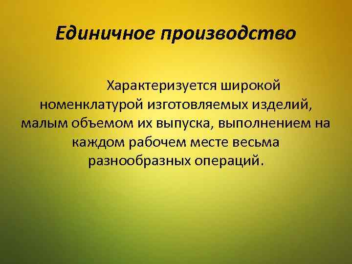 Единичное производство Характеризуется широкой номенклатурой изготовляемых изделий, малым объемом их выпуска, выполнением на каждом