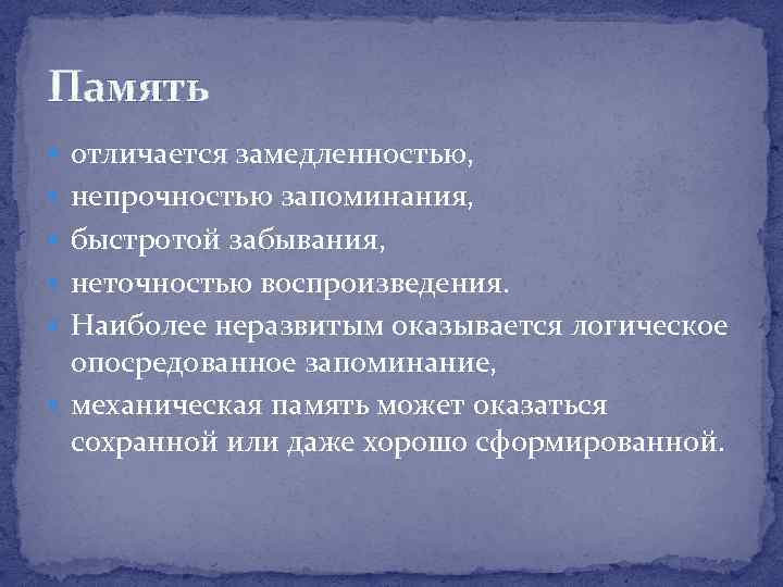 Память отличается замедленностью, непрочностью запоминания, быстротой забывания, неточностью воспроизведения. Наиболее неразвитым оказывается логическое опосредованное