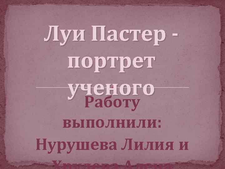 Луи Пастер портрет ученого Работу выполнили: Нурушева Лилия и 