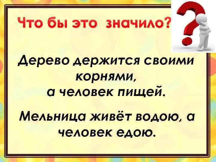 Что бы это значило? Дерево держится своими корнями, а человек пищей. Мельница живёт водою,