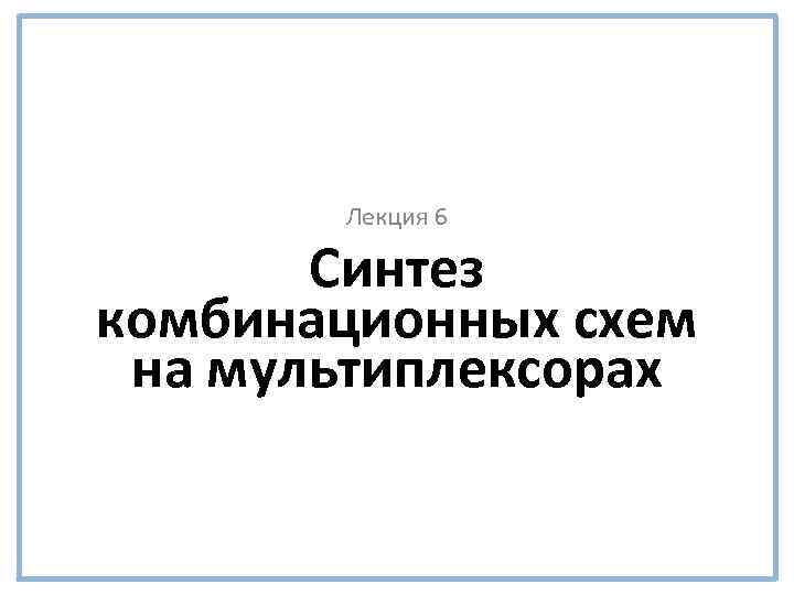 Лекция 6 Синтез комбинационных схем на мультиплексорах 