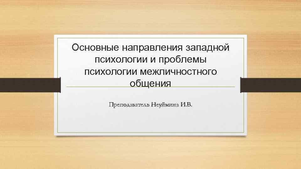 Основные направления западной психологии и проблемы психологии межличностного общения Преподаватель Неуймина И. В. 