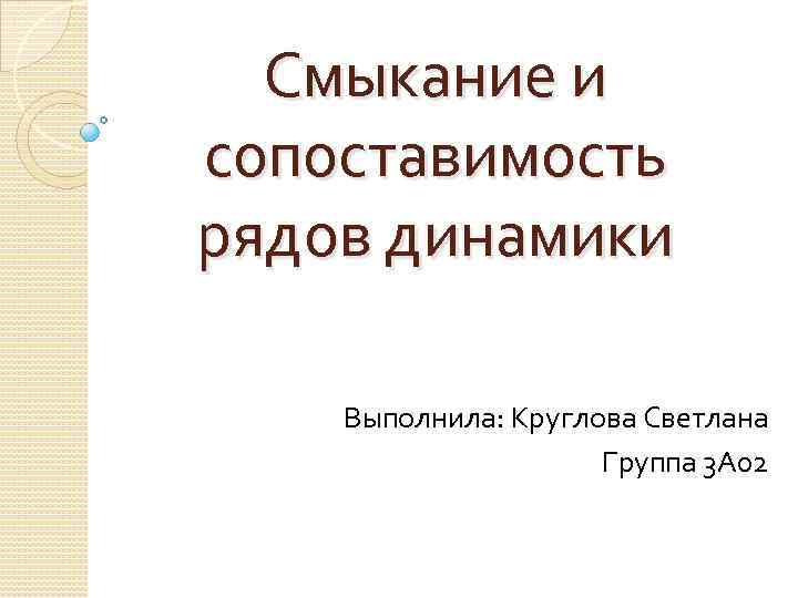 Смыкание и сопоставимость рядов динамики Выполнила: Круглова Светлана Группа 3 А 02 