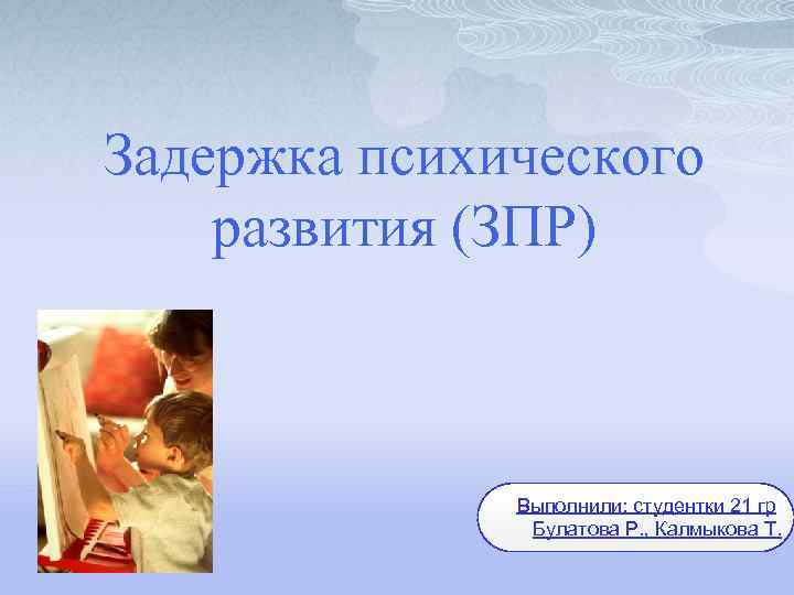 Задержка психического развития (ЗПР) Выполнили: студентки 21 гр Булатова Р. , Калмыкова Т. 