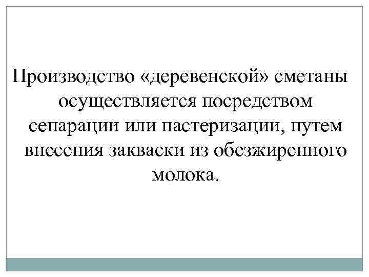 Производство «деревенской» сметаны осуществляется посредством сепарации или пастеризации, путем внесения закваски из обезжиренного молока.