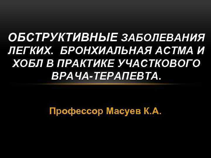 ОБСТРУКТИВНЫЕ ЗАБОЛЕВАНИЯ ЛЕГКИХ. БРОНХИАЛЬНАЯ АСТМА И ХОБЛ В ПРАКТИКЕ УЧАСТКОВОГО ВРАЧА-ТЕРАПЕВТА. Профессор Масуев К.