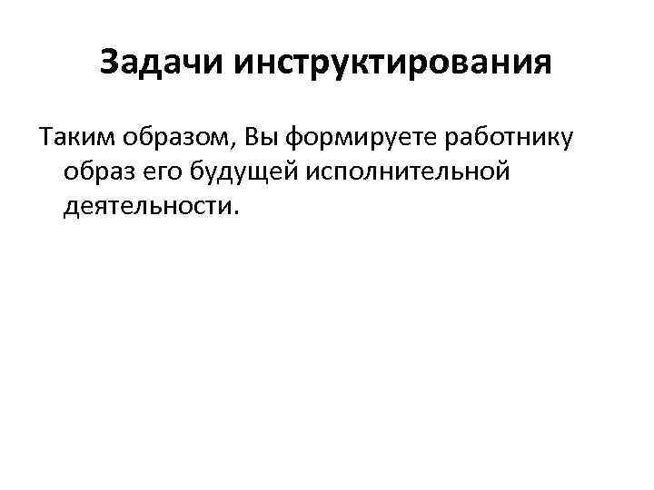 Задачи инструктирования Таким образом, Вы формируете работнику образ его будущей исполнительной деятельности. 