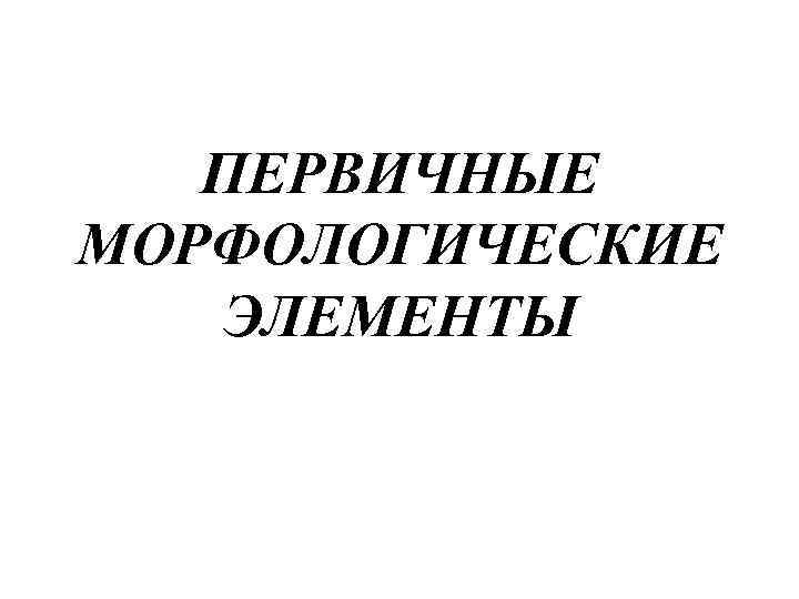 ПЕРВИЧНЫЕ МОРФОЛОГИЧЕСКИЕ ЭЛЕМЕНТЫ 
