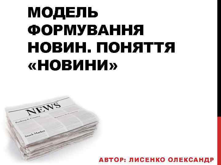 МОДЕЛЬ ФОРМУВАННЯ НОВИН. ПОНЯТТЯ «НОВИНИ» АВТОР: ЛИСЕНКО ОЛЕКСАНДР 