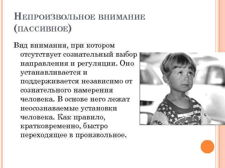 НЕПРОИЗВОЛЬНОЕ ВНИМАНИЕ (ПАССИВНОЕ) Вид внимания, при котором отсутствует сознательный выбор направления и регуляции. Оно