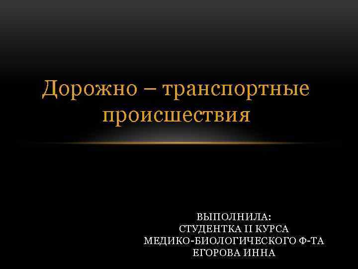 Дорожно – транспортные происшествия ВЫПОЛНИЛА: СТУДЕНТКА II КУРСА МЕДИКО-БИОЛОГИЧЕСКОГО Ф-ТА ЕГОРОВА ИННА 