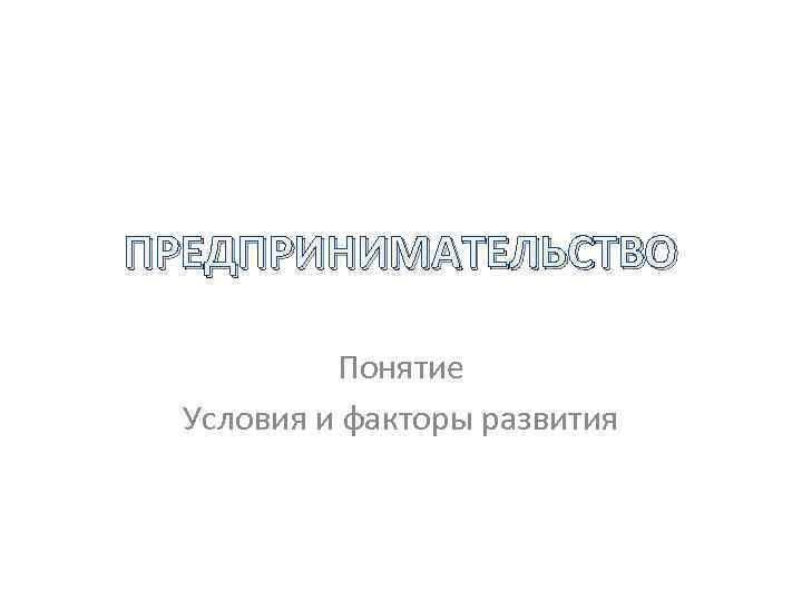 ПРЕДПРИНИМАТЕЛЬСТВО Понятие Условия и факторы развития 