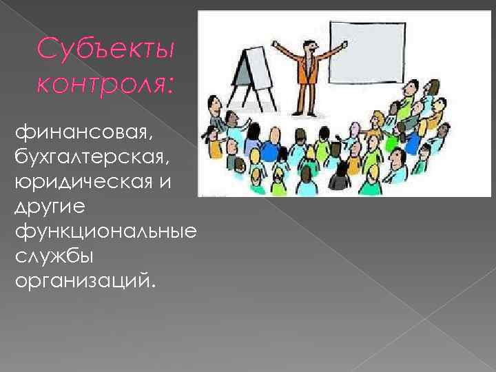 Субъекты контроля: финансовая, бухгалтерская, юридическая и другие функциональные службы организаций. 