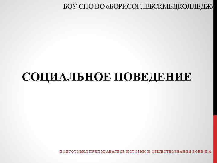 БОУ СПО ВО «БОРИСОГЛЕБСКМЕДКОЛЛЕДЖ» СОЦИАЛЬНОЕ ПОВЕДЕНИЕ ПОДГОТОВИЛ ПРЕПОДАВАТЕЛЬ ИСТОРИИ И ОБЩЕСТВОЗНАНИЯ БОЕВ Е. А.