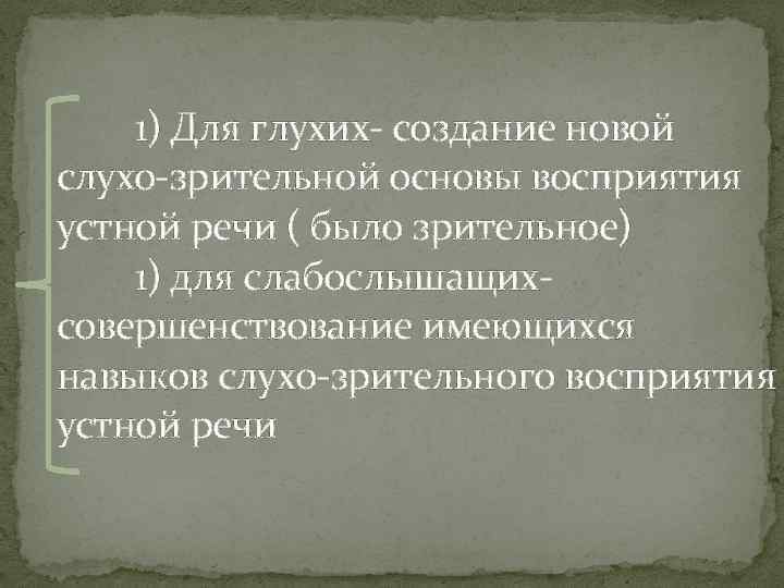 1) Для глухих- создание новой слухо-зрительной основы восприятия устной речи ( было зрительное) 1)
