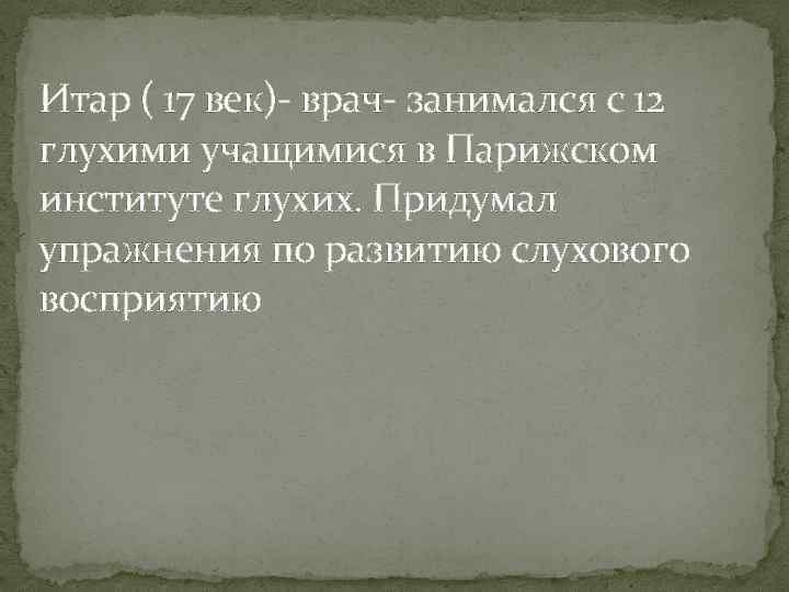 Итар ( 17 век)- врач- занимался с 12 глухими учащимися в Парижском институте глухих.