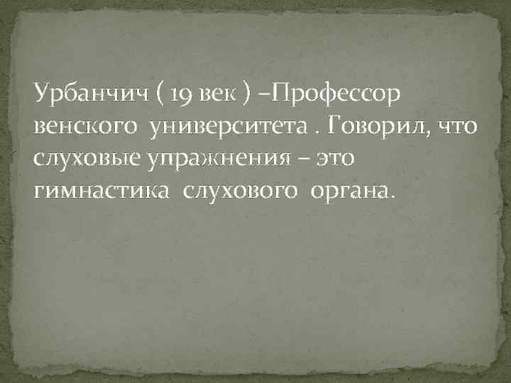 Урбанчич ( 19 век ) –Профессор венского университета. Говорил, что слуховые упражнения – это