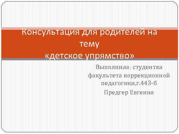 Консультация для родителей на тему «детское упрямство» Выполнила: студентка факультета коррекционной педагогики, г. 443