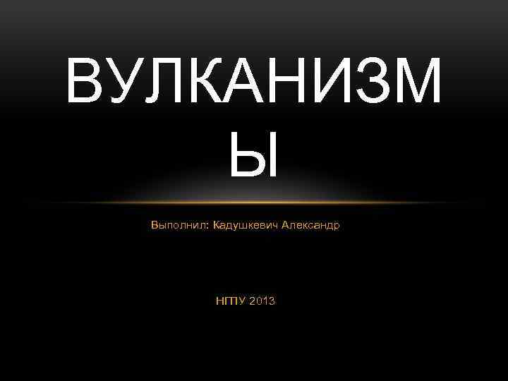 ВУЛКАНИЗМ Ы Выполнил: Кадушкевич Александр НГПУ 2013 