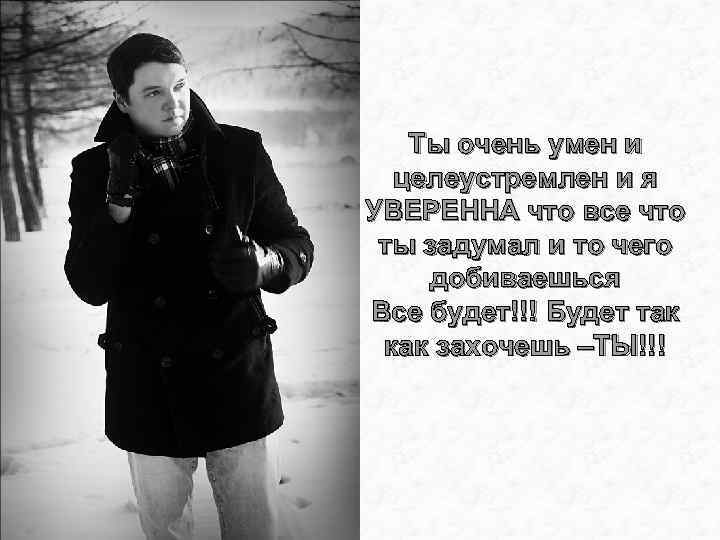 Ты очень умен и целеустремлен и я УВЕРЕННА что все что ты задумал и