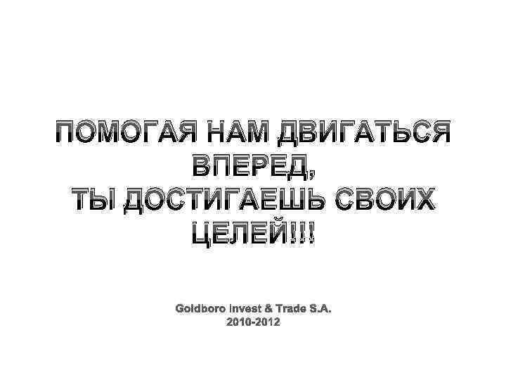 ПОМОГАЯ НАМ ДВИГАТЬСЯ ВПЕРЕД, ТЫ ДОСТИГАЕШЬ СВОИХ ЦЕЛЕЙ!!! Goldboro Invest & Trade S. A.