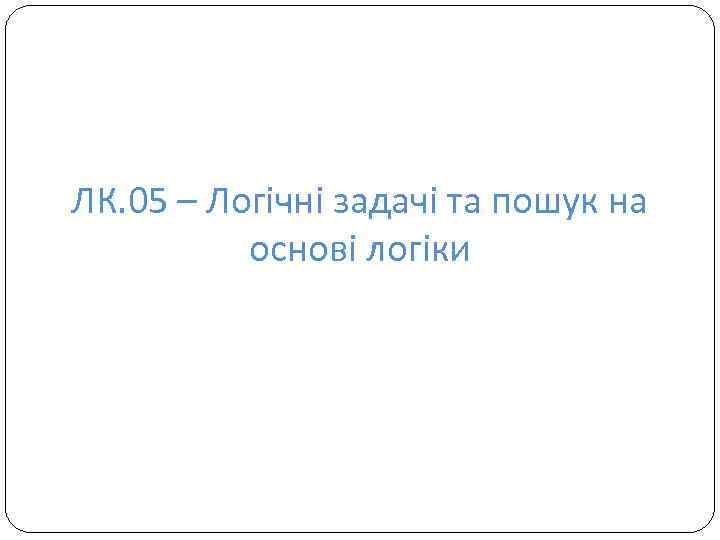 ЛК. 05 – Логічні задачі та пошук на основі логіки 