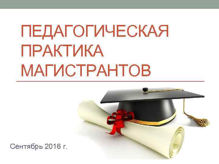 ПЕДАГОГИЧЕСКАЯ ПРАКТИКА МАГИСТРАНТОВ Сентябрь 2016 г. 