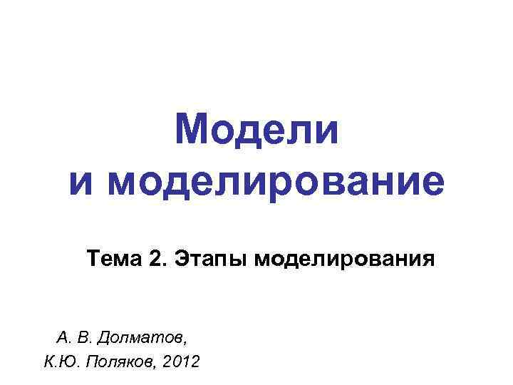 Модели и моделирование Тема 2. Этапы моделирования А. В. Долматов, К. Ю. Поляков, 2012