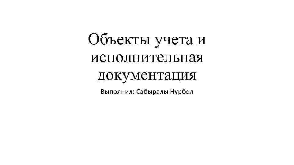 Объекты учета и исполнительная документация Выполнил: Сабыралы Нурбол 