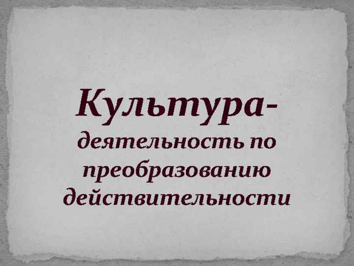 Культура- деятельность по преобразованию действительности 