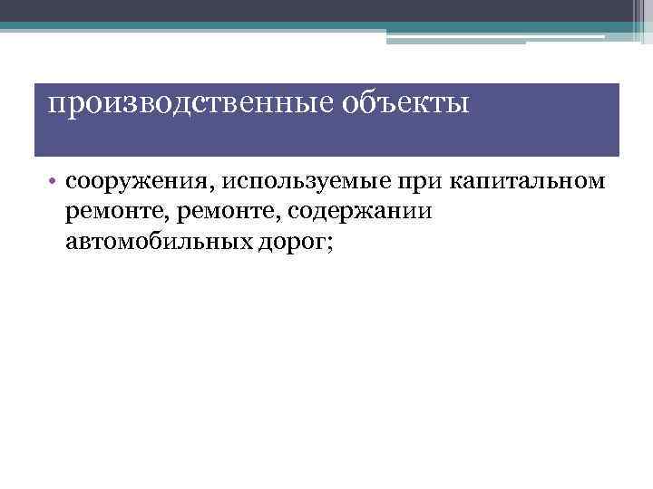 производственные объекты • сооружения, используемые при капитальном ремонте, содержании автомобильных дорог; 